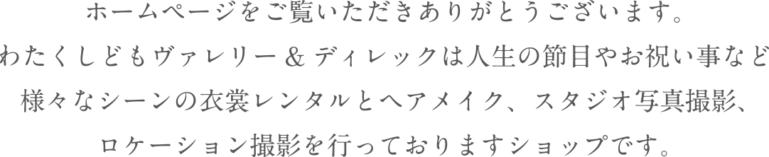 ホームページをご覧いただきありがとうございます。わたくしどもヴァレリー&ディレックは人生の節目やお祝い事など様々なシーンの衣装レンタルとヘアメイク、スタジオ写真撮影、ロケーション撮影を行っておりますショップです。