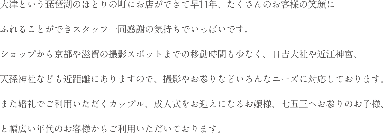 大津という琵琶湖のほとりの町にお店ができて早11年、たくさんのお客様の笑顔にふれることができスタッフ一同感謝の気持ちでいっぱいです。ショップから京都や滋賀の撮影スポットまでの移動時間も少なく、日吉大社や近江神宮、天孫神社なども近距離にありますので、撮影やお参りなどいろんなニーズに対応しております。また婚礼でご利用いただくカップル、成人式をお迎えになるお嬢様、七五三へお参りのお子様、と幅広い年代のお客様からご利用いただいております。