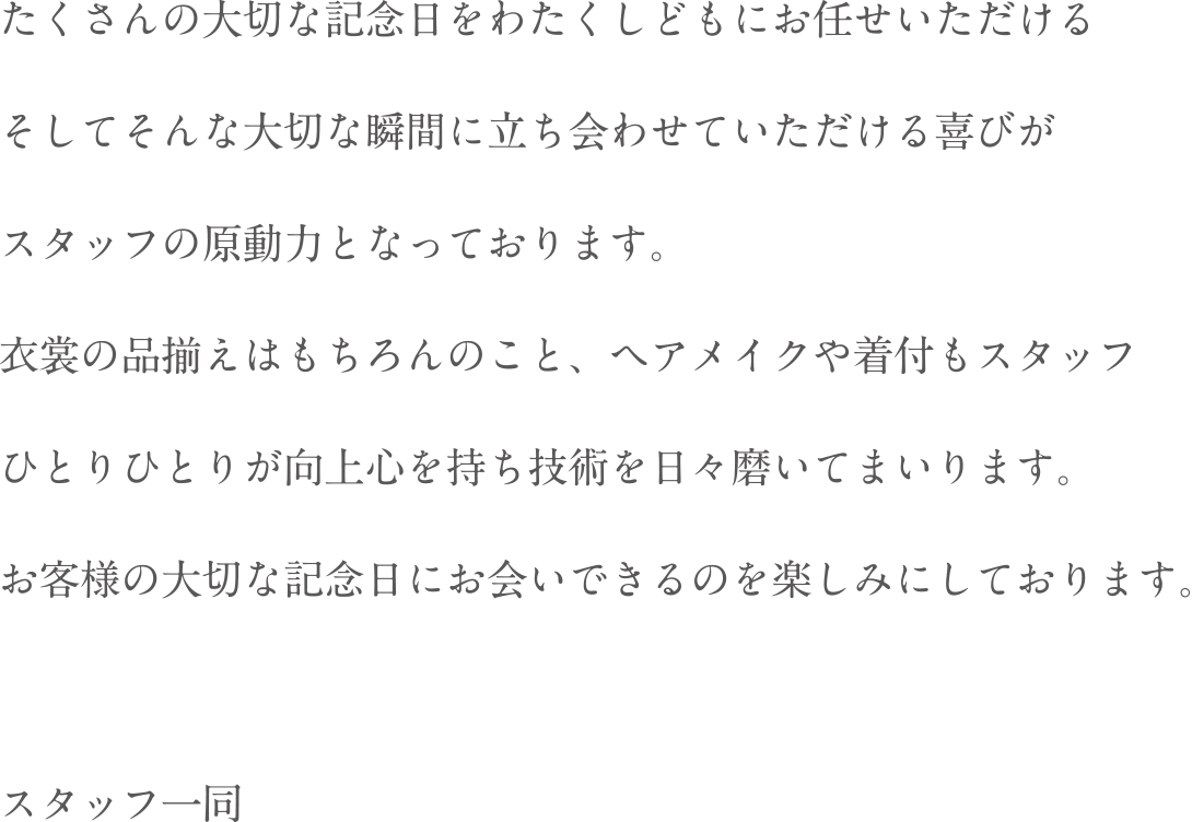 たくさんの大切な記念日をわたくしどもにお任せいただけるそしてそんな大切な瞬間に立ち会わせていただける喜びがスタッフの原動力となっております。衣装の品揃えはもちろんのこと、ヘアメイクや着付もスタッフひとりひとりが向上心を持ち技術を日々磨いてまいります。お客様の大切な記念日にお会いできるのを楽しみにしております。スタッフ一同