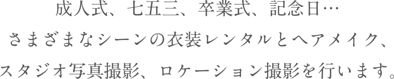 成人式、七五三、卒業式、記念日…さまざまなシーンの衣装レンタルとヘアメイク、スタジオ写真撮影、ロケーション撮影を行います。