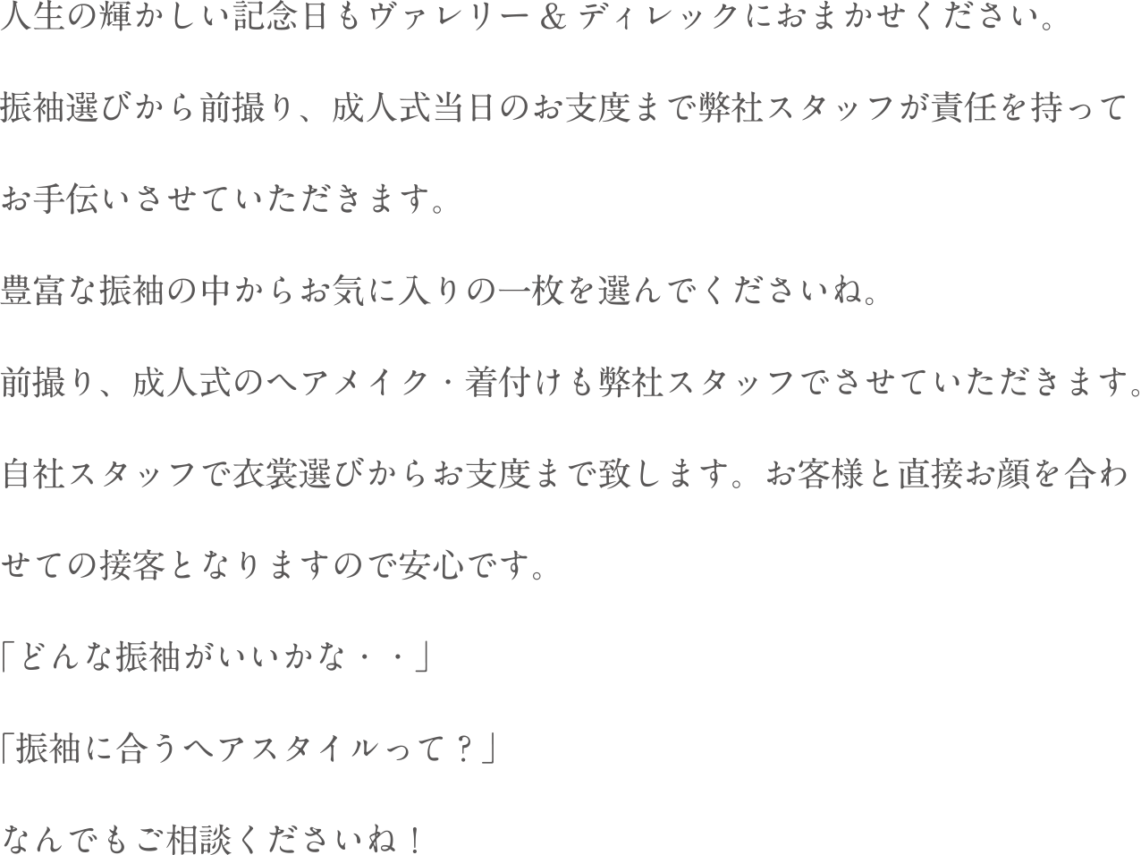人生の輝かしい記念日もヴァレリー&ディレックにおまかせください。振袖選びから前撮り、成人式当日のお支度まで弊社スタッフが責任を持ってお手伝いさせていただきます。豊富な振袖の中からお気に入りの一枚を選んでくださいね。前撮り、成人式のヘアメイク・着付けも弊社スタッフでさせていただきます。自社スタッフで衣装選びからお支度まで致します。お客様と直接お顔を合わせての接客となりますので安心です。「どんな振袖がいいかな・・」「振袖に合うヘアスタイルって?」なんでもご相談くださいね!