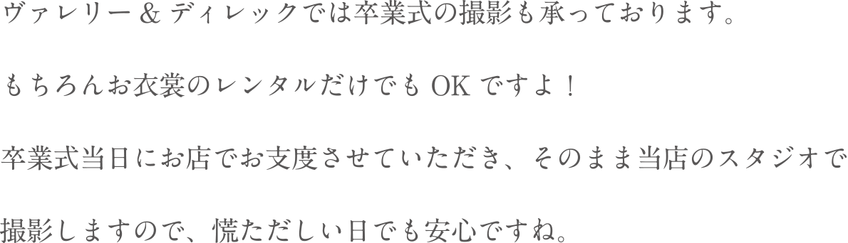 ヴァレリー&ディレックでは卒業式の撮影も承っております。もちろんお衣装のレンタルだけでもOKですよ!卒業式当日にお店でお支度させていただき、そのまま当店のスタジオで撮影しますので、慌ただしい日でも安心ですね。
