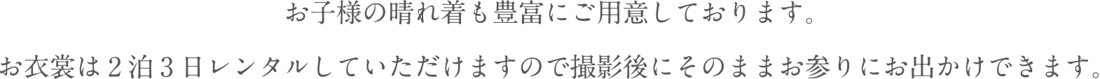 お子様の晴れ着も豊富にご用意しております。お衣装は2泊3日レンタルしていただけますので撮影後にそのままお参りにお出かけできます。
