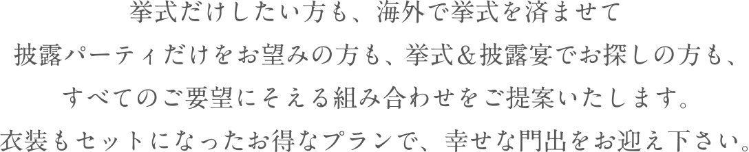 挙式だけしたい方も、海外で挙式を済ませて披露パーティだけをお望みの方も、 挙式＆披露宴でお探しの方も、すべてのご要望にそえる組み合わせをご提案いたします。衣装もセットになったお得なプランで、幸せな門出をお迎え下さい。